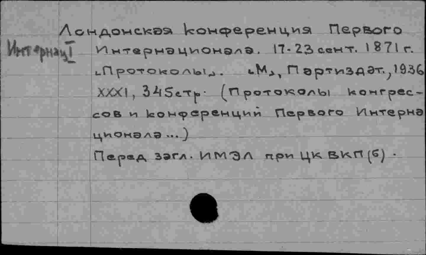 ﻿циа Первого
ИнтврнэцУ'Онэлэ. 17-22> сснт. 1871г.
иП ро-?о ко Л1о13 .	<.МД) П ар’гиЗД Эт.^)93С
XXXI, ЗА5«.Т^>- (п ротоучоаЫ конгрессов >и 1со х<р яр ем ци *т Первого кЯмт^рчэ ционалэ ... )
Пер®а	ИТ'Л'ЭА при цю. е>и.п (б) •